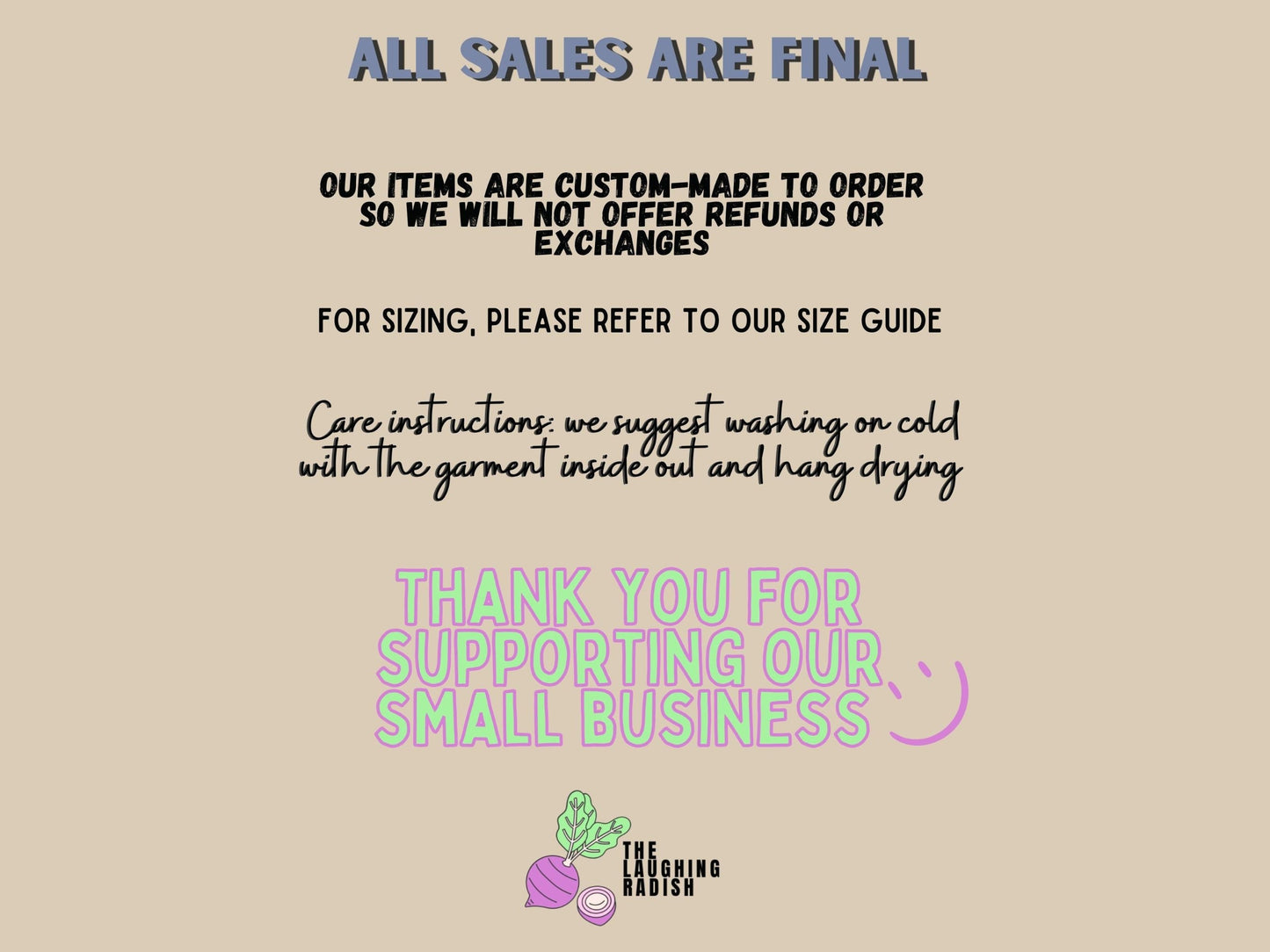 A section detailing how all sales are final. Items are custom-made to order so we will not offer refunds or exchanges. For sizing, please refer to our size guide. Care instructions: suggest washing on cold with the garment inside out and hang drying.