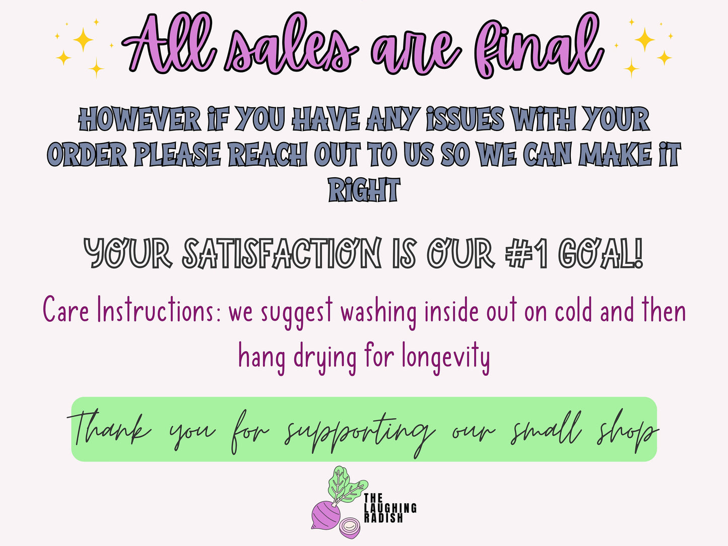 All sales are final. If you have any issues with your order, please reach out to us so we can make it right. Your satisfaction is our number one goal! Care instructions: we suggest washing inside out on cold, then hang drying for longevity.