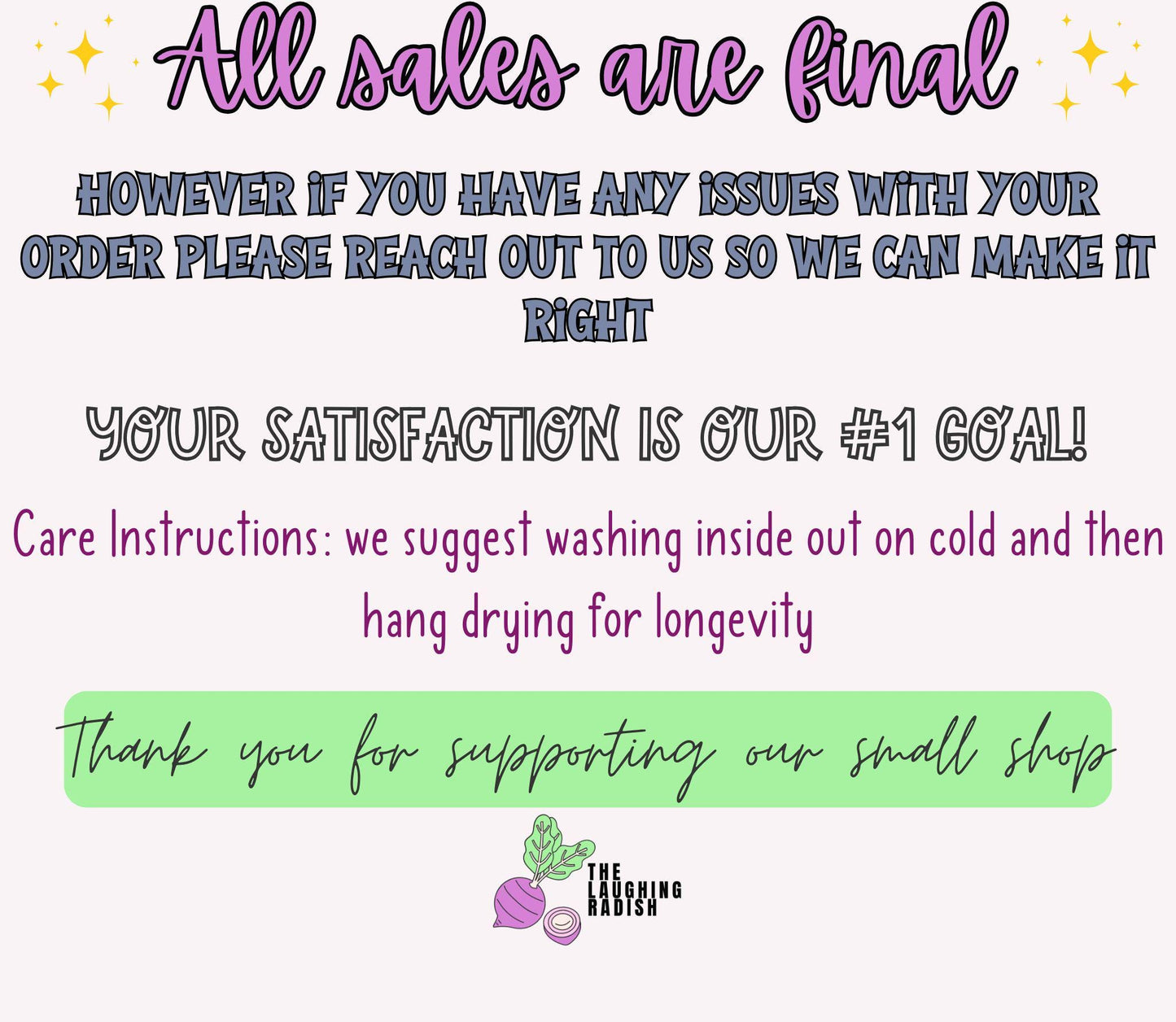 All sales are final. If you have any issues with your order, please reach out to us so we can make it right. Your satisfaction is our number one goal! Care instructions: we suggest washing inside out on cold, then hang drying for longevity.