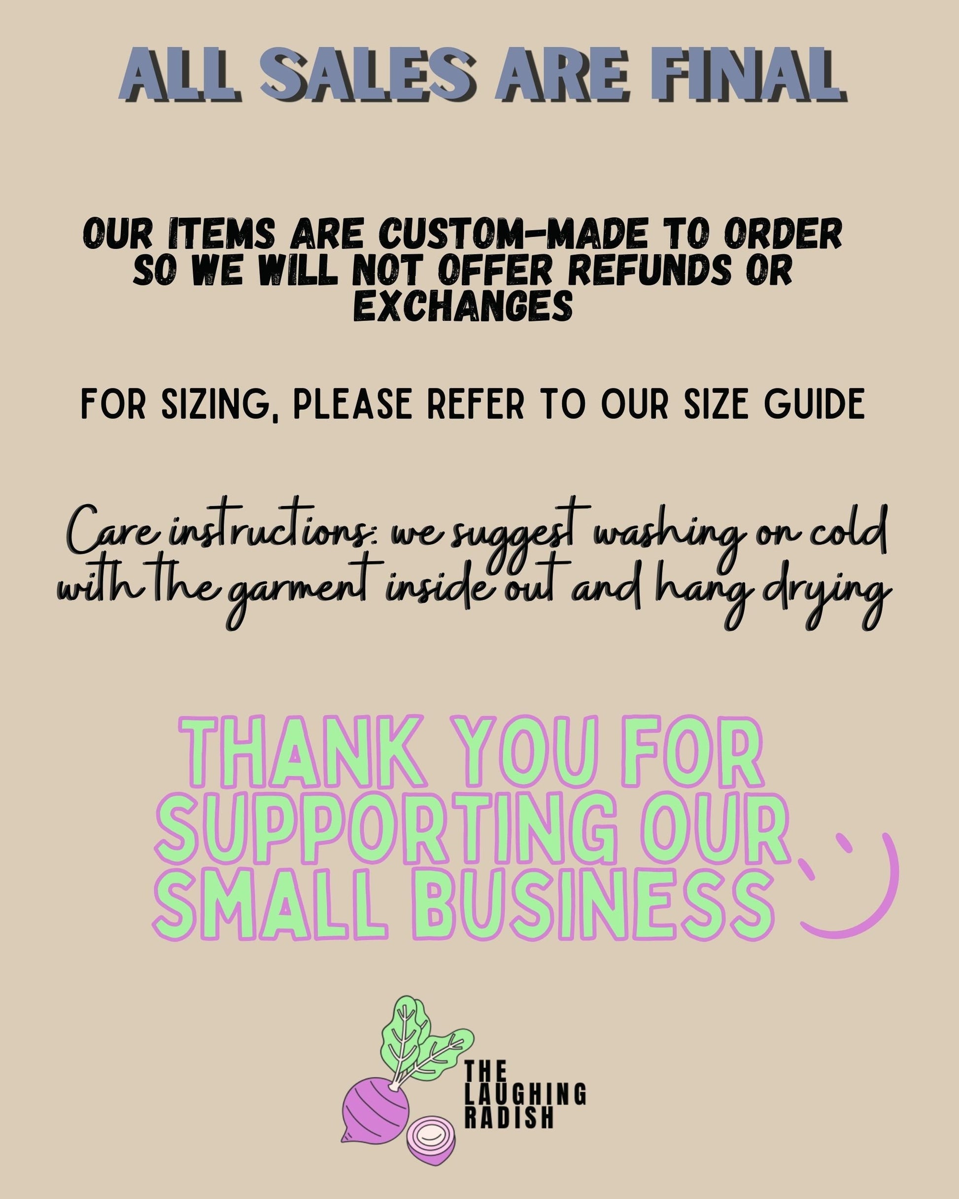 A section detailing how all sales are final. Items are custom-made to order so we will not offer refunds or exchanges. For sizing, please refer to our size guide. Care instructions: suggest washing on cold with the garment inside out and hang drying.