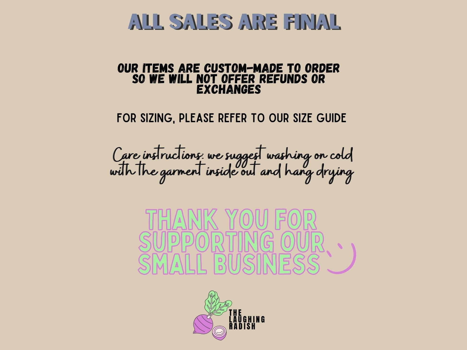 A section detailing how all sales are final. Items are custom-made to order so we will not offer refunds or exchanges. For sizing, please refer to our size guide. Care instructions: suggest washing on cold with the garment inside out and hang drying.