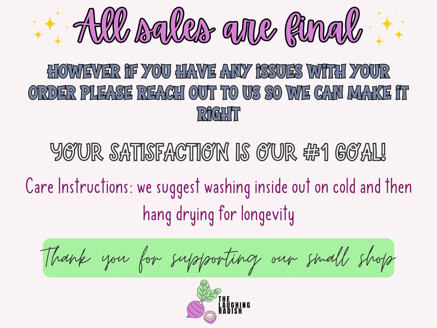 All sales are final. If you have any issues with your order, please reach out to us so we can make it right. Your satisfaction is our number one goal! Care instructions: we suggest washing inside out on cold, then hang drying for longevity.